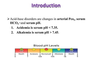 Introduction
Acid-base disorders are changes in arterial Pco2, serum
HCO3−and serum pH.
1. Acidemia is serum pH < 7.35.
2. Alkalemia is serum pH > 7.45.
 