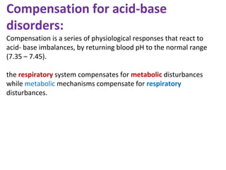 Compensation for acid-base
disorders:
Compensation is a series of physiological responses that react to
acid- base imbalances, by returning blood pH to the normal range
(7.35 – 7.45).
the respiratory system compensates for metabolic disturbances
while metabolic mechanisms compensate for respiratory
disturbances.
 