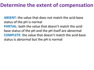 Determine the extent of compensation
ABSENT: the value that does not match the acid-base
status of the pH is normal
PARTIAL: both the value that doesn’t match the acid-
base status of the pH and the pH itself are abnormal
COMPLETE: the value that doesn’t match the acid-base
status is abnormal but the pH is normal
 