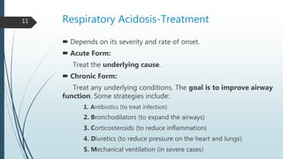 Respiratory Acidosis-Treatment
 Depends on its severity and rate of onset.
 Acute Form:
Treat the underlying cause.
 Chronic Form:
Treat any underlying conditions. The goal is to improve airway
function. Some strategies include:
1. Antibiotics (to treat infection)
2. Bronchodilators (to expand the airways)
3. Corticosteroids (to reduce inflammation)
4. Diuretics (to reduce pressure on the heart and lungs)
5. Mechanical ventilation (in severe cases)
11
 