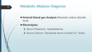 Metabolic Alkalosis-Diagnosis
Arterial blood gas Analysis-Elevated carbon dioxide
level.
Electrolytes-
1. Serum Potassium- Hypokalaemia.
2. Serum Calcium- Decreased serum ionized Ca2+ levels.
16
 