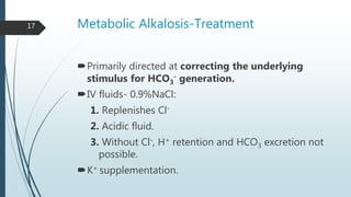 Metabolic Alkalosis-Treatment
Primarily directed at correcting the underlying
stimulus for HCO3
- generation.
IV fluids- 0.9%NaCl:
1. Replenishes Cl-
2. Acidic fluid.
3. Without Cl-, H+ retention and HCO3 excretion not
possible.
K+ supplementation.
17
 