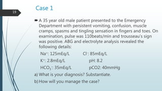 Case 1
A 35 year old male patient presented to the Emergency
Department with persistent vomiting, confusion, muscle
cramps, spasms and tingling sensation in fingers and toes. On
examination, pulse was 110beats/min and trousseau’s sign
was positive. ABG and electrolyte analysis revealed the
following details:
Na+: 125mEq/L Cl-: 85mEq/L
K+: 2.8mEq/L pH: 8.2
HCO3
-: 35mEq/L pCO2: 40mmHg
a) What is your diagnosis? Substantiate.
b)How will you manage the case?
19
 