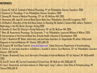 REFERENCES 
1. Guyton AC, Hall JE. Textbook of Medical Physiology. 11th ed. Philadelphia: Elsevier Saunders; 2006 
2. Costanzo LS. Physiology. 4th ed. Philadelphia: Elsevier Saunders; 2009 
3. Ganong WF. Review of Medical Physiology. 22nd ed. US: McGraw-Hill; 2005 
4. Hennessey IAM, Japp AG. Arterial Blood Gases Made Easy. Philadelphia: Churchill Livingstone; 2007 
5. Al-Khadra E. Disorders of the Acid-Base Status. In: Kiessling SG, Goebel J, Somers MJG, editors. Pediatric 
Nephrology in the ICU. Berlin: Springer-Verlag;2009 
6. Gomella LG, Haist SA. Clinician’s Pocket Reference. 10th ed. US: McGraw-Hill; 2004 
7. West JB. Respiratory Physiology: The Essentials. 7th ed. Philadelphia: Lippincott Williams & Wilkins; 2005 
8. Interpretation of the Arterial Blood Gas. Orlando Health, Education & Development. 2010 
9. Fehr T, Wuethrich RP. Water, electrolyte, and acid-base disorders. In: Siegenthaler W, editor. Differential 
Diagnosis in Internal Medicine. NY: Thieme; 2007.p916-28 
10. Grogono AW. Acid-Base Tutorial. www.acid-base.com. Tulane University Department of Anesthesiology. 
11. Seifter JL. Acid-base disorders. In:Goldman L, Ausiello D, editors. Cecil Medicine. 23rd ed. Philadelphia: Saunders 
Elsevier; 2007.Ch.119 
12. Kasper, Braunwald, Fauci, et al. Harrison’s Principles of Internal Medicine. 16th ed. Volume 1. NY: McGrawHill; 
2005 
13. Sue DY, Vintch JRE. Current Essentials of Critical Care. NY: McGraw-Hill; 2005.p65-70 
14. Lang F. Respiration, acid-base balance. In: Silbernagl S, Lang F, editors. Color Atlas of Pathophysiology. NY: 
Thieme;2000.p66-91 
 