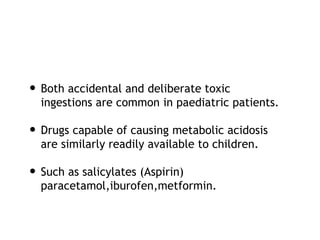• Both accidental and deliberate toxic
ingestions are common in paediatric patients.
• Drugs capable of causing metabolic acidosis
are similarly readily available to children.
• Such as salicylates (Aspirin)
paracetamol,iburofen,metformin.
 