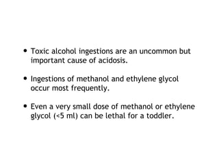 • Toxic alcohol ingestions are an uncommon but
important cause of acidosis.
• Ingestions of methanol and ethylene glycol
occur most frequently.
• Even a very small dose of methanol or ethylene
glycol (<5 ml) can be lethal for a toddler.
 