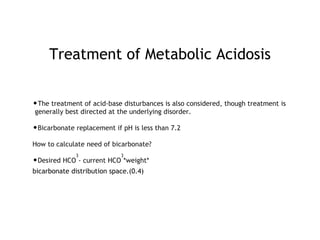 Treatment of Metabolic Acidosis
•The treatment of acid-base disturbances is also considered, though treatment is
generally best directed at the underlying disorder.
•Bicarbonate replacement if pH is less than 7.2
How to calculate need of bicarbonate?
•Desired HCO
3
- current HCO
3
*weight*
bicarbonate distribution space.(0.4)
 