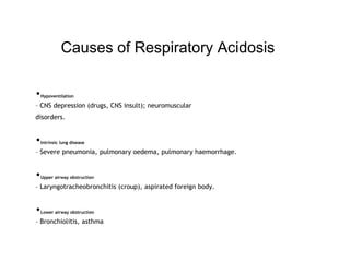 Causes of Respiratory Acidosis
•Hypoventilation
– CNS depression (drugs, CNS insult); neuromuscular
disorders.
•Intrinsic lung disease
– Severe pneumonia, pulmonary oedema, pulmonary haemorrhage.
•Upper airway obstruction
– Laryngotracheobronchitis (croup), aspirated foreign body.
•Lower airway obstruction
– Bronchiolitis, asthma
 