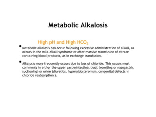 Metabolic Alkalosis
High pH and High HCO3
•Metabolic alkalosis can occur following excessive administration of alkali, as
occurs in the milk-alkali syndrome or after massive transfusion of citrate
containing blood products, as in exchange transfusion.
•Alkalosis more frequently occurs due to loss of chloride. This occurs most
commonly in either the upper gastrointestinal tract (vomiting or nasogastric
suctioning) or urine (diuretics, hyperaldosteronism, congenital defects in
chloride reabsorption ).
 