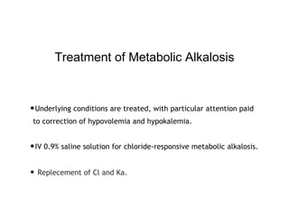 Treatment of Metabolic Alkalosis
•Underlying conditions are treated, with particular attention paid
to correction of hypovolemia and hypokalemia.
•IV 0.9% saline solution for chloride-responsive metabolic alkalosis.
• Replecement of Cl and Ka.
 