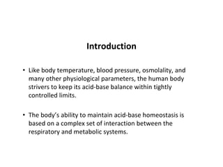 Introduction
• Like body temperature, blood pressure, osmolality, and
many other physiological parameters, the human body
strivers to keep its acid-base balance within tightly
controlled limits.
• The body’s ability to maintain acid-base homeostasis is
based on a complex set of interaction between the
respiratory and metabolic systems.
 