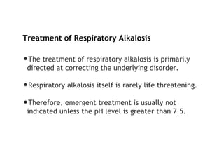 Treatment of Respiratory Alkalosis
•The treatment of respiratory alkalosis is primarily
directed at correcting the underlying disorder.
•Respiratory alkalosis itself is rarely life threatening.
•Therefore, emergent treatment is usually not
indicated unless the pH level is greater than 7.5.
 