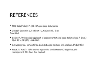 REFERENCES
• TUS Data,Pediatri P-143-147 Acid-base disturbance
• Dawson-Saunders B, Feltovich PJ, Coulson RL, et al.
Acad Med.
• Berend K,Physiological approach to assessment of acid-base disturbances. N Engl J
Med. 2014;371(15):1434–1445
• Schwaderer AL, Schwartz GJ. Back to basics: acidosis and alkalosis. Pediatr Rev
• Kraut JA, Kurtz I. Toxic alcohol ingestions: clinical features, diagnosis, and
management. Clin J Am Soc Nephrol.
 