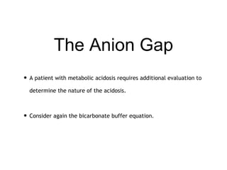 The Anion Gap
• A patient with metabolic acidosis requires additional evaluation to
determine the nature of the acidosis.
• Consider again the bicarbonate buffer equation.
 
