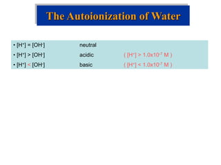 The Autoionization of Water
• [H+] = [OH-] neutral
• [H+] > [OH-] acidic ( [H+] > 1.0x10-7 M )
• [H+] < [OH-] basic ( [H+] < 1.0x10-7 M )
 