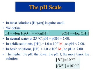 • In most solutions [H+(aq)] is quite small.
• We define
• In neutral water at 25 C, pH = pOH = 7.00.
• In acidic solutions, [H+] > 1.0  10-7 M , so pH < 7.00.
• In basic solutions, [H+] < 1.0  10-7 M , so pH > 7.00.
• The higher the pH, the lower the pOH, the more basic the
solution.
The pH Scale
]
OH
log[
pOH
]
H
log[
]
O
H
log[
pH -
3 




 

pOH
pH
OH
H






10
]
[
10
]
[
 