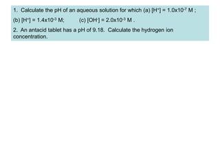 1. Calculate the pH of an aqueous solution for which (a) [H+] = 1.0x10-7 M ;
(b) [H+] = 1.4x10-3 M; (c) [OH-] = 2.0x10-3 M .
2. An antacid tablet has a pH of 9.18. Calculate the hydrogen ion
concentration.
 
