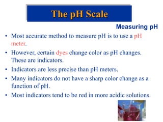 Measuring pH
• Most accurate method to measure pH is to use a pH
meter.
• However, certain dyes change color as pH changes.
These are indicators.
• Indicators are less precise than pH meters.
• Many indicators do not have a sharp color change as a
function of pH.
• Most indicators tend to be red in more acidic solutions.
The pH Scale
 