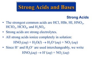 Strong Acids
• The strongest common acids are HCl, HBr, HI, HNO3,
HClO3, HClO4, and H2SO4.
• Strong acids are strong electrolytes.
• All strong acids ionize completely in solution:
HNO3(aq) + H2O(l)  H3O+(aq) + NO3
-(aq)
• Since H+ and H3O+ are used interchangeably, we write
HNO3(aq)  H+(aq) + NO3
-(aq)
Strong Acids and Bases
 