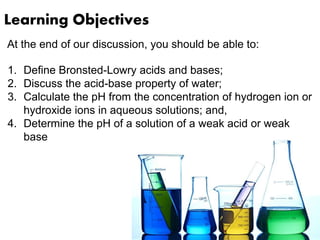 Learning Objectives
At the end of our discussion, you should be able to:
1. Define Bronsted-Lowry acids and bases;
2. Discuss the acid-base property of water;
3. Calculate the pH from the concentration of hydrogen ion or
hydroxide ions in aqueous solutions; and,
4. Determine the pH of a solution of a weak acid or weak
base
 