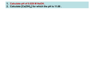 1. Calculate pH of 0.029 M NaOH.
2. Calculate [Ca(OH)2] for which the pH is 11.68 .
 