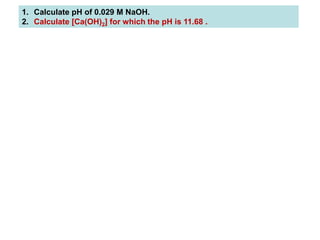1. Calculate pH of 0.029 M NaOH.
2. Calculate [Ca(OH)2] for which the pH is 11.68 .
 