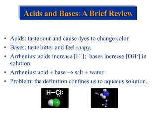 • Acids: taste sour and cause dyes to change color.
• Bases: taste bitter and feel soapy.
• Arrhenius: acids increase [H+]; bases increase [OH-] in
solution.
• Arrhenius: acid + base  salt + water.
• Problem: the definition confines us to aqueous solution.
Acids and Bases: A Brief Review
 