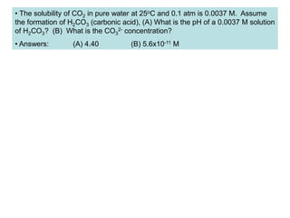 • The solubility of CO2 in pure water at 25oC and 0.1 atm is 0.0037 M. Assume
the formation of H2CO3 (carbonic acid), (A) What is the pH of a 0.0037 M solution
of H2CO3? (B) What is the CO3
2- concentration?
• Answers: (A) 4.40 (B) 5.6x10-11 M
 