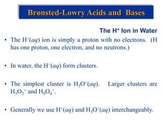 The H+ Ion in Water
• The H+(aq) ion is simply a proton with no electrons. (H
has one proton, one electron, and no neutrons.)
• In water, the H+(aq) form clusters.
• The simplest cluster is H3O+(aq). Larger clusters are
H5O2
+ and H9O4
+.
• Generally we use H+(aq) and H3O+(aq) interchangeably.
Brønsted-Lowry Acids and Bases
 
