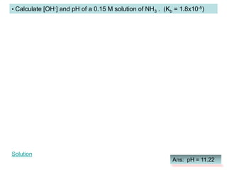 • Calculate [OH-] and pH of a 0.15 M solution of NH3 . (Kb = 1.8x10-5)
Ans: pH = 11.22
Solution
 