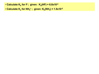 • Calculate Kb for F-; given: Ka(HF) = 6.8x10-4
• Calculate Ka for NH4
+ ; given: Kb(NH3) = 1.8x10-5
 