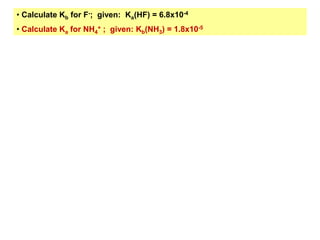 • Calculate Kb for F-; given: Ka(HF) = 6.8x10-4
• Calculate Ka for NH4
+ ; given: Kb(NH3) = 1.8x10-5
 
