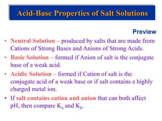Preview
• Neutral Solution – produced by salts that are made from
Cations of Strong Bases and Anions of Strong Acids.
• Basic Solution – formed if Anion of salt is the conjugate
base of a weak acid.
• Acidic Solution – formed if Cation of salt is the
conjugate acid of a weak base or if salt contains a highly
charged metal ion.
• If salt contains cation and anion that can both affect
pH, then compare Ka and Kb.
Acid-Base Properties of Salt Solutions
 