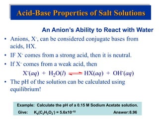 An Anion’s Ability to React with Water
• Anions, X-, can be considered conjugate bases from
acids, HX.
• IF X- comes from a strong acid, then it is neutral.
• If X- comes from a weak acid, then
• The pH of the solution can be calculated using
equilibrium!
Acid-Base Properties of Salt Solutions
X-(aq) + H2O(l) HX(aq) + OH-(aq)
Example: Calculate the pH of a 0.15 M Sodium Acetate solution.
Give: Kb(C2H3O2
-) = 5.6x10-10 Answer:8.96
 