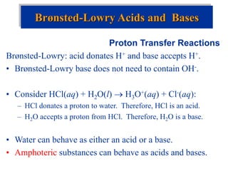 Proton Transfer Reactions
Brønsted-Lowry: acid donates H+ and base accepts H+.
• Brønsted-Lowry base does not need to contain OH-.
• Consider HCl(aq) + H2O(l)  H3O+(aq) + Cl-(aq):
– HCl donates a proton to water. Therefore, HCl is an acid.
– H2O accepts a proton from HCl. Therefore, H2O is a base.
• Water can behave as either an acid or a base.
• Amphoteric substances can behave as acids and bases.
Brønsted-Lowry Acids and Bases
 
