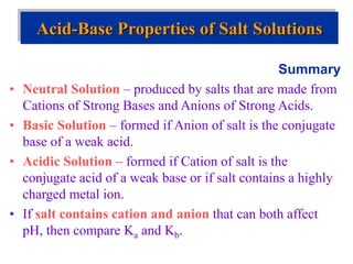 Summary
• Neutral Solution – produced by salts that are made from
Cations of Strong Bases and Anions of Strong Acids.
• Basic Solution – formed if Anion of salt is the conjugate
base of a weak acid.
• Acidic Solution – formed if Cation of salt is the
conjugate acid of a weak base or if salt contains a highly
charged metal ion.
• If salt contains cation and anion that can both affect
pH, then compare Ka and Kb.
Acid-Base Properties of Salt Solutions
 
