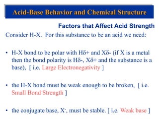 Factors that Affect Acid Strength
Consider H-X. For this substance to be an acid we need:
• H-X bond to be polar with H+ and X- (if X is a metal
then the bond polarity is H-, X+ and the substance is a
base), [ i.e. Large Electronegativity ]
• the H-X bond must be weak enough to be broken, [ i.e.
Small Bond Strength ]
• the conjugate base, X-, must be stable. [ i.e. Weak base ]
Acid-Base Behavior and Chemical Structure
 