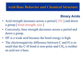 Binary Acids
• Acid strength increases across a period [ EN ] and down
a group [ bond strength, size ]
• Conversely, base strength decreases across a period and
down a group.
• HF is a weak acid because the bond energy is high.
• The electronegativity difference between C and H is so
small that the C-H bond is non-polar and CH4 is neither
an acid nor a base.
Acid-Base Behavior and Chemical Structure
 