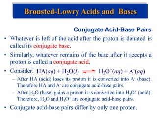 Conjugate Acid-Base Pairs
• Whatever is left of the acid after the proton is donated is
called its conjugate base.
• Similarly, whatever remains of the base after it accepts a
proton is called a conjugate acid.
• Consider:
– After HA (acid) loses its proton it is converted into A- (base).
Therefore HA and A- are conjugate acid-base pairs.
– After H2O (base) gains a proton it is converted into H3O+ (acid).
Therefore, H2O and H3O+ are conjugate acid-base pairs.
• Conjugate acid-base pairs differ by only one proton.
Brønsted-Lowry Acids and Bases
HA(aq) + H2O(l) H3O+(aq) + A-(aq)
 
