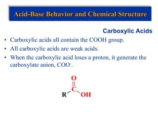 Carboxylic Acids
• Carboxylic acids all contain the COOH group.
• All carboxylic acids are weak acids.
• When the carboxylic acid loses a proton, it generate the
carboxylate anion, COO-.
Acid-Base Behavior and Chemical Structure
R
C
OH
O
 
