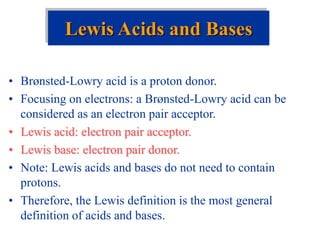 • Brønsted-Lowry acid is a proton donor.
• Focusing on electrons: a Brønsted-Lowry acid can be
considered as an electron pair acceptor.
• Lewis acid: electron pair acceptor.
• Lewis base: electron pair donor.
• Note: Lewis acids and bases do not need to contain
protons.
• Therefore, the Lewis definition is the most general
definition of acids and bases.
Lewis Acids and Bases
 