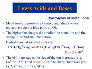 Hydrolysis of Metal Ions
• Metal ions are positively charged and attract water
molecules (via the lone pairs on O).
• The higher the charge, the smaller the metal ion and the
stronger the M-OH2 interaction.
• Hydrated metal ions act as acids:
• The pH increases as the size of the ion increases (e.g.
Ca2+ vs. Zn2+) and decreases as the charge increases (Na+
vs. Ca2+ and Zn2+ vs. Al3+).
Lewis Acids and Bases
Fe(H2O)6
3+(aq) Fe(H2O)5(OH)2+(aq) + H+(aq)
Ka = 2 x 10-3
 