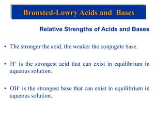 Relative Strengths of Acids and Bases
• The stronger the acid, the weaker the conjugate base.
• H+ is the strongest acid that can exist in equilibrium in
aqueous solution.
• OH- is the strongest base that can exist in equilibrium in
aqueous solution.
Brønsted-Lowry Acids and Bases
 