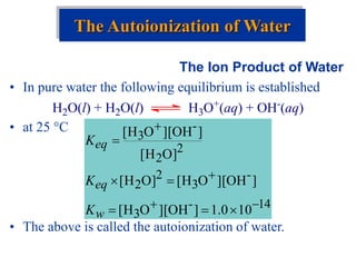 The Ion Product of Water
• In pure water the following equilibrium is established
• at 25 C
• The above is called the autoionization of water.
The Autoionization of Water
H2O(l) + H2O(l) H3O+(aq) + OH-(aq)
14
-
3
-
3
2
2
2
2
-
3
10
0
.
1
]
OH
][
O
H
[
]
OH
][
O
H
[
]
O
H
[
]
O
H
[
]
OH
][
O
H
[










w
eq
eq
K
K
K
 
