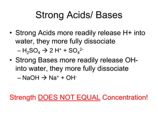 Strong Acids/ Bases
• Strong Acids more readily release H+ into
water, they more fully dissociate
– H2SO4  2 H+ + SO4
2-
• Strong Bases more readily release OH-
into water, they more fully dissociate
– NaOH  Na+ + OH-
Strength DOES NOT EQUAL Concentration!
 