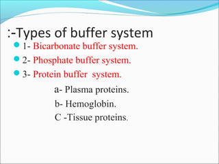 Types of buffer system:-
1- Bicarbonate buffer system.
2- Phosphate buffer system.
3- Protein buffer system.
a- Plasma proteins.
b- Hemoglobin.
C -Tissue proteins.
 
