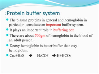 Protein buffer system:
The plasma proteins in general and hemoglobin in
particular constitute an important buffer system.
It plays an important role in buffering co2
There are about 700gm of hemoglobin in the blood of
an adult person.
Deoxy hemoglobin is better buffer than oxy
hemoglobin.
Co2+H20  H2CO3  H+HCO3
 