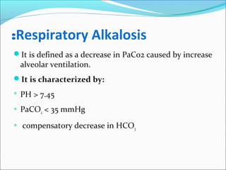 Respiratory Alkalosis:
It is defined as a decrease in PaCo2 caused by increase
alveolar ventilation.
It is characterized by:
 PH > 7.45
 PaCO2 < 35 mmHg
 compensatory decrease in HCO3
 