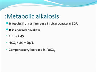 Metabolic alkalosis:
It results from an increase in bicarbonate in ECF.
It is characterized by:
 PH > 7.45
 HCO3 > 26 mEq/ L
 Compensatory increase in PaCO2
 