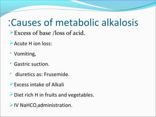 Causes of metabolic alkalosis:
Excess of base /loss of acid.
Acute H ion loss:
 Vomiting,
 Gastric suction.
 diuretics as: Frusemide.
Excess intake of Alkali
Diet rich H in fruits and vegetables.
IV NaHCO3administration.
 